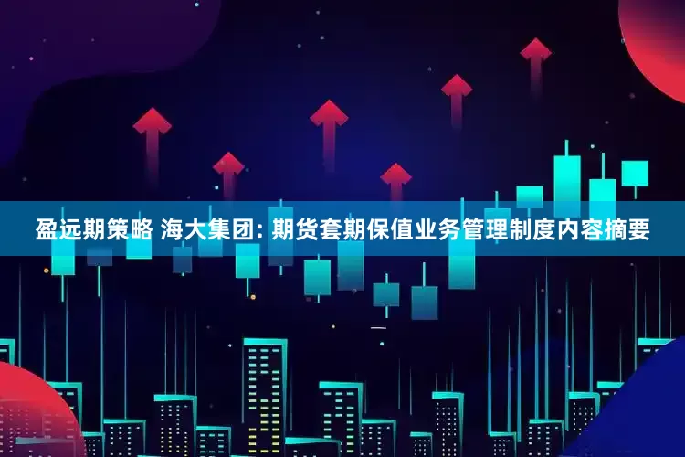 盈远期策略 海大集团: 期货套期保值业务管理制度内容摘要
