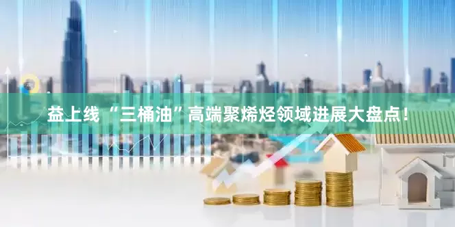 益上线 “三桶油”高端聚烯烃领域进展大盘点！
