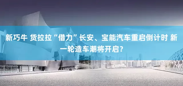 新巧牛 货拉拉“借力”长安、宝能汽车重启倒计时 新一轮造车潮将开启？