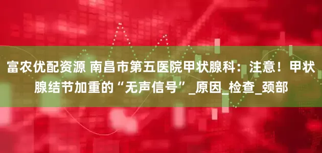 富农优配资源 南昌市第五医院甲状腺科：注意！甲状腺结节加重的“无声信号”_原因_检查_颈部