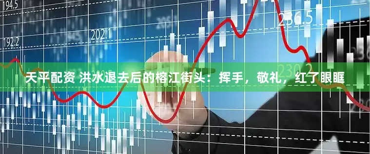 天平配资 洪水退去后的榕江街头：挥手，敬礼，红了眼眶