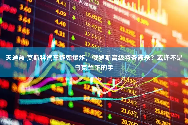 天通盈 莫斯科汽车炸弹爆炸，俄罗斯高级特务被杀？或许不是乌克兰下的手