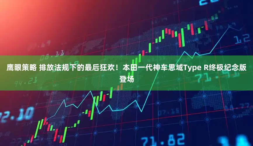 鹰眼策略 排放法规下的最后狂欢！本田一代神车思域Type R终极纪念版登场