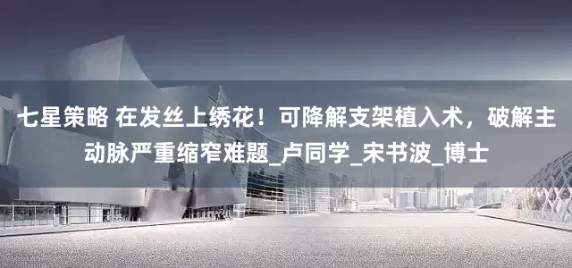 七星策略 在发丝上绣花！可降解支架植入术，破解主动脉严重缩窄难题_卢同学_宋书波_博士