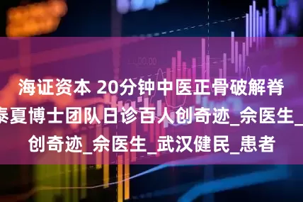 海证资本 20分钟中医正骨破解脊柱侧弯，叶开泰夏博士团队日诊百人创奇迹_佘医生_武汉健民_患者