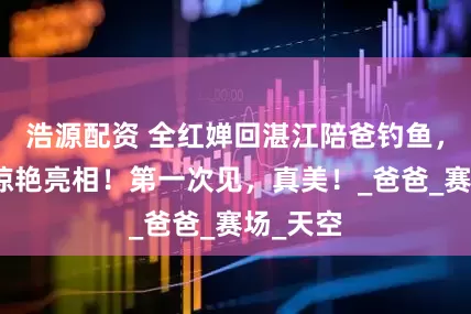 浩源配资 全红婵回湛江陪爸钓鱼，穿裙子惊艳亮相！第一次见，真美！_爸爸_赛场_天空