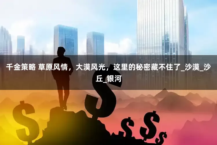 千金策略 草原风情，大漠风光，这里的秘密藏不住了_沙漠_沙丘_银河
