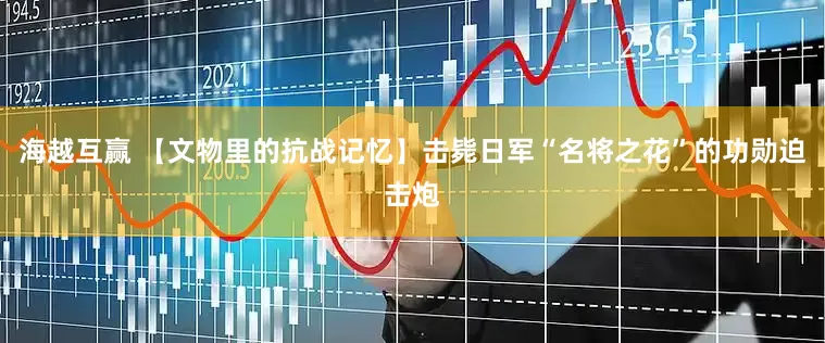 海越互赢 【文物里的抗战记忆】击毙日军“名将之花”的功勋迫击炮