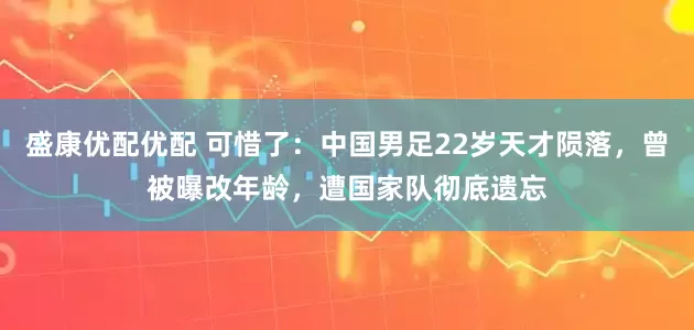 盛康优配优配 可惜了：中国男足22岁天才陨落，曾被曝改年龄，遭国家队彻底遗忘