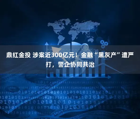 鼎红金投 涉案近300亿元！金融“黑灰产”遭严打，警企协同共治