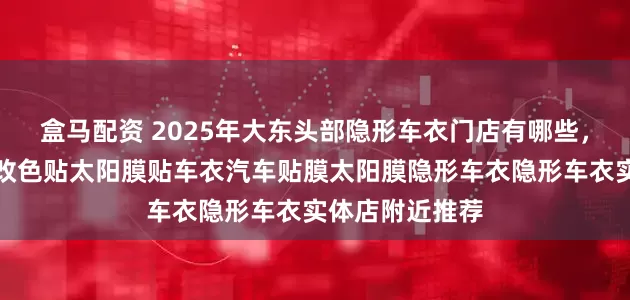 盒马配资 2025年大东头部隐形车衣门店有哪些，汽车车衣车衣改色贴太阳膜贴车衣汽车贴膜太阳膜隐形车衣隐形车衣实体店附近推荐