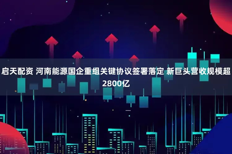 启天配资 河南能源国企重组关键协议签署落定 新巨头营收规模超2800亿
