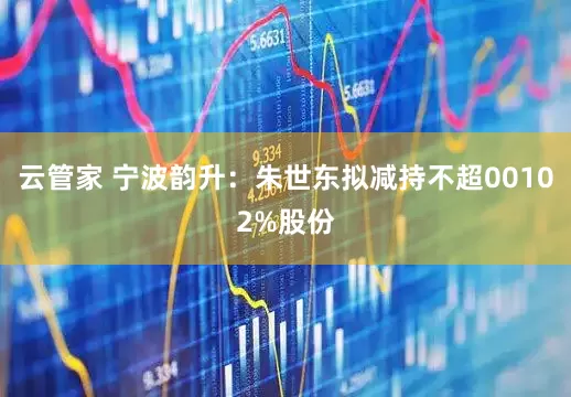云管家 宁波韵升：朱世东拟减持不超00102%股份