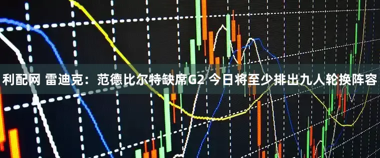 利配网 雷迪克：范德比尔特缺席G2 今日将至少排出九人轮换阵容